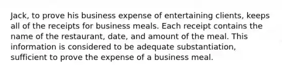 Jack, to prove his business expense of entertaining clients, keeps all of the receipts for business meals. Each receipt contains the name of the restaurant, date, and amount of the meal. This information is considered to be adequate substantiation, sufficient to prove the expense of a business meal.