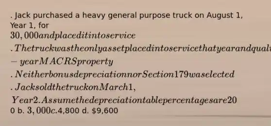 . Jack purchased a heavy general purpose truck on August 1, Year 1, for 30,000 and placed it into service. The truck was the only asset placed into service that year and qualifies as 5-year MACRS property. Neither bonus depreciation nor Section 179 was elected. Jack sold the truck on March 1, Year 2. Assume the depreciation table percentages are 20% for Year 1 and 32% for Year 2. What is the maximum depreciation deduction in Year 2? a.0 b. 3,000 c.4,800 d. 9,600