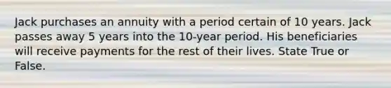 Jack purchases an annuity with a period certain of 10 years. Jack passes away 5 years into the 10-year period. His beneficiaries will receive payments for the rest of their lives. State True or False.