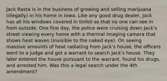 Jack Rasta is in the business of growing and selling marijuana (illegally) in his home in Iowa. Like any good drug dealer, Jack has all his windows covered in tinfoil so that no one can see in from outside. One fine day, the police were cruising down Jack's street viewing every home with a thermal imaging camera that shows heat waves (invisible to the naked eye). On seeing massive amounts of heat radiating from Jack's house, the officers went to a judge and got a warrant to search Jack's house. They later entered the house pursuant to the warrant, found his drugs, and arrested him. Was this a legal search under the 4th amendment?