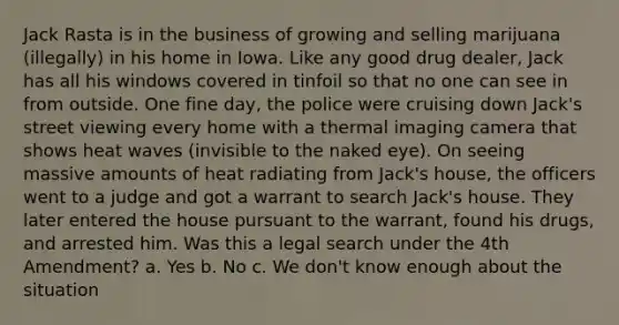 Jack Rasta is in the business of growing and selling marijuana (illegally) in his home in Iowa. Like any good drug dealer, Jack has all his windows covered in tinfoil so that no one can see in from outside. One fine day, the police were cruising down Jack's street viewing every home with a thermal imaging camera that shows heat waves (invisible to the naked eye). On seeing massive amounts of heat radiating from Jack's house, the officers went to a judge and got a warrant to search Jack's house. They later entered the house pursuant to the warrant, found his drugs, and arrested him. Was this a legal search under the 4th Amendment? a. Yes b. No c. We don't know enough about the situation