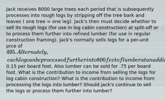 Jack receives 8000 large trees each period that is subsequently processes into rough logs by stripping off the tree bark and leaves ( one tree = one leg). Jack's then must decide whether to sell its rough logs (for use in log cabin construction) at split-off or to process them further into refined lumber (for use in regular construction framing). Jack's normally sells logs for a per-unit prce of 495. Alternately, each log can be processed further into 800 feet of lumber at an additional cost of0.15 per board foot. Also lumber can be sold for .75 per board foot. What is the contribution to income from selling the logs for log cabin construction? What is the contribution to income from processing the logs into lumber? Should jack's continue to sell the logs or process them further into lumber?