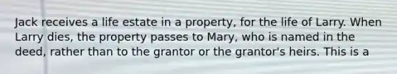 Jack receives a life estate in a property, for the life of Larry. When Larry dies, the property passes to Mary, who is named in the deed, rather than to the grantor or the grantor's heirs. This is a