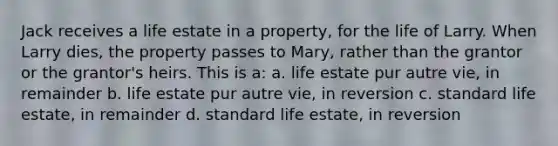 Jack receives a life estate in a property, for the life of Larry. When Larry dies, the property passes to Mary, rather than the grantor or the grantor's heirs. This is a: a. life estate pur autre vie, in remainder b. life estate pur autre vie, in reversion c. standard life estate, in remainder d. standard life estate, in reversion