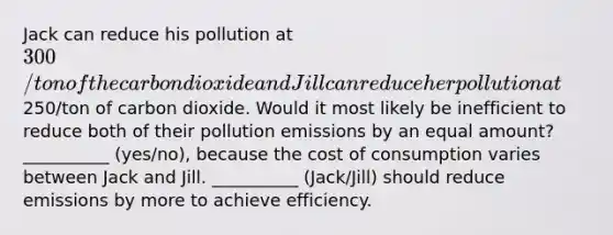 Jack can reduce his pollution at 300/ton of the carbon dioxide and Jill can reduce her pollution at250/ton of carbon dioxide. Would it most likely be inefficient to reduce both of their pollution emissions by an equal amount? __________ (yes/no), because the cost of consumption varies between Jack and Jill. __________ (Jack/Jill) should reduce emissions by more to achieve efficiency.