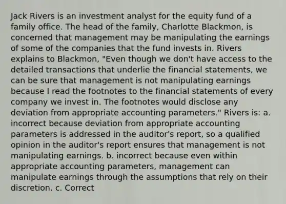 Jack Rivers is an investment analyst for the equity fund of a family office. The head of the family, Charlotte Blackmon, is concerned that management may be manipulating the earnings of some of the companies that the fund invests in. Rivers explains to Blackmon, "Even though we don't have access to the detailed transactions that underlie the financial statements, we can be sure that management is not manipulating earnings because I read the footnotes to the financial statements of every company we invest in. The footnotes would disclose any deviation from appropriate accounting parameters." Rivers is: a. incorrect because deviation from appropriate accounting parameters is addressed in the auditor's report, so a qualified opinion in the auditor's report ensures that management is not manipulating earnings. b. incorrect because even within appropriate accounting parameters, management can manipulate earnings through the assumptions that rely on their discretion. c. Correct