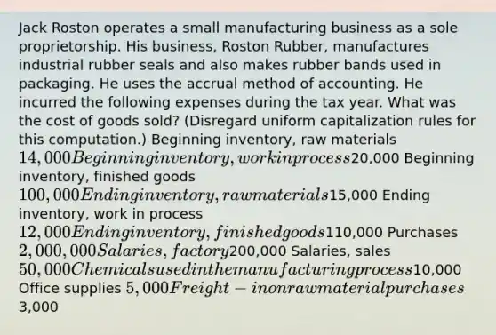 Jack Roston operates a small manufacturing business as a sole proprietorship. His business, Roston Rubber, manufactures industrial rubber seals and also makes rubber bands used in packaging. He uses the accrual method of accounting. He incurred the following expenses during the tax year. What was the cost of goods sold? (Disregard uniform capitalization rules for this computation.) Beginning inventory, raw materials 14,000 Beginning inventory, work in process20,000 Beginning inventory, finished goods 100,000 Ending inventory, raw materials15,000 Ending inventory, work in process 12,000 Ending inventory, finished goods110,000 Purchases 2,000,000 Salaries, factory200,000 Salaries, sales 50,000 Chemicals used in the manufacturing process10,000 Office supplies 5,000 Freight-in on raw material purchases3,000