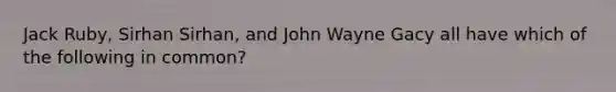 Jack Ruby, Sirhan Sirhan, and John Wayne Gacy all have which of the following in common?