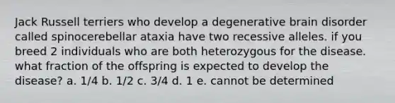 Jack Russell terriers who develop a degenerative brain disorder called spinocerebellar ataxia have two recessive alleles. if you breed 2 individuals who are both heterozygous for the disease. what fraction of the offspring is expected to develop the disease? a. 1/4 b. 1/2 c. 3/4 d. 1 e. cannot be determined