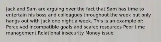 Jack and Sam are arguing over the fact that Sam has time to entertain his boss and colleagues throughout the week but only hangs out with Jack one night a week. This is an example of: Perceived incompatible goals and scarce resources Poor time management Relational insecurity Money issue