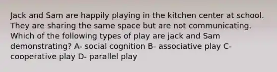 Jack and Sam are happily playing in the kitchen center at school. They are sharing the same space but are not communicating. Which of the following types of play are jack and Sam demonstrating? A- social cognition B- associative play C- cooperative play D- parallel play