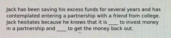 Jack has been saving his excess funds for several years and has contemplated entering a partnership with a friend from college. Jack hesitates because he knows that it is ____ to invest money in a partnership and ____ to get the money back out.