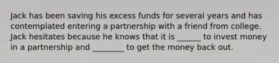 Jack has been saving his excess funds for several years and has contemplated entering a partnership with a friend from college. Jack hesitates because he knows that it is ______ to invest money in a partnership and ________ to get the money back out.