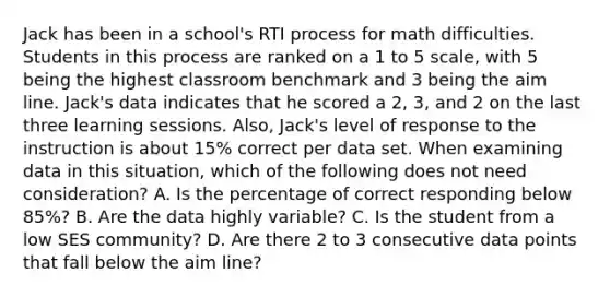 Jack has been in a school's RTI process for math difficulties. Students in this process are ranked on a 1 to 5 scale, with 5 being the highest classroom benchmark and 3 being the aim line. Jack's data indicates that he scored a 2, 3, and 2 on the last three learning sessions. Also, Jack's level of response to the instruction is about 15% correct per data set. When examining data in this situation, which of the following does not need consideration? A. Is the percentage of correct responding below 85%? B. Are the data highly variable? C. Is the student from a low SES community? D. Are there 2 to 3 consecutive data points that fall below the aim line?