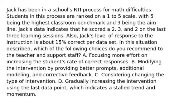 Jack has been in a school's RTI process for math difficulties. Students in this process are ranked on a 1 to 5 scale, with 5 being the highest classroom benchmark and 3 being the aim line. Jack's data indicates that he scored a 2, 3, and 2 on the last three learning sessions. Also, Jack's level of response to the instruction is about 15% correct per data set. In this situation described, which of the following choices do you recommend to the teacher and support staff? A. Focusing more effort on increasing the student's rate of correct responses. B. Modifying the intervention by providing better prompts, additional modeling, and corrective feedback. C. Considering changing the type of intervention. D. Gradually increasing the intervention using the last data point, which indicates a stalled trend and momentum.