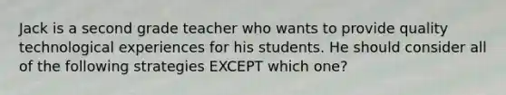 Jack is a second grade teacher who wants to provide quality technological experiences for his students. He should consider all of the following strategies EXCEPT which one?