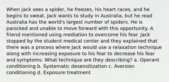 When Jack sees a spider, he freezes, his heart races, and he begins to sweat. Jack wants to study in Australia, but he read Australia has the world's largest number of spiders. He is panicked and unable to move forward with this opportunity. A friend mentioned using mediation to overcome his fear. Jack stopped by the student medical center and they explained that there was a process where Jack would use a relaxation technique along with increasing exposure to his fear to decrease his fear and symptoms. What technique are they describing? a. <a href='https://www.questionai.com/knowledge/kcaiZj2J12-operant-conditioning' class='anchor-knowledge'>operant conditioning</a> b. Systematic desensitization c. Aversion conditioning d. Exposure treatment