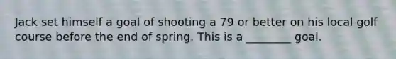 Jack set himself a goal of shooting a 79 or better on his local golf course before the end of spring. This is a ________ goal.