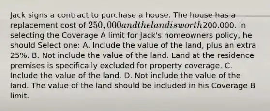 Jack signs a contract to purchase a house. The house has a replacement cost of 250,000 and the land is worth200,000. In selecting the Coverage A limit for Jack's homeowners policy, he should Select one: A. Include the value of the land, plus an extra 25%. B. Not include the value of the land. Land at the residence premises is specifically excluded for property coverage. C. Include the value of the land. D. Not include the value of the land. The value of the land should be included in his Coverage B limit.