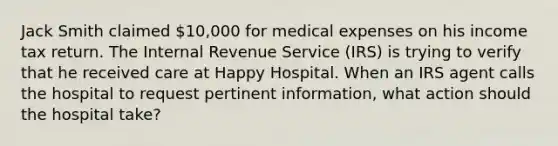 Jack Smith claimed 10,000 for medical expenses on his income tax return. The Internal Revenue Service (IRS) is trying to verify that he received care at Happy Hospital. When an IRS agent calls the hospital to request pertinent information, what action should the hospital take?