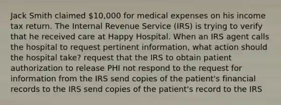 Jack Smith claimed 10,000 for medical expenses on his income tax return. The Internal Revenue Service (IRS) is trying to verify that he received care at Happy Hospital. When an IRS agent calls the hospital to request pertinent information, what action should the hospital take? request that the IRS to obtain patient authorization to release PHI not respond to the request for information from the IRS send copies of the patient's financial records to the IRS send copies of the patient's record to the IRS