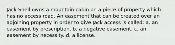 Jack Snell owns a mountain cabin on a piece of property which has no access road. An easement that can be created over an adjoining property in order to give Jack access is called: a. an easement by prescription. b. a negative easement. c. an easement by necessity. d. a license.