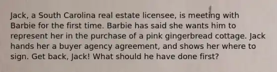 Jack, a South Carolina real estate licensee, is meeting with Barbie for the first time. Barbie has said she wants him to represent her in the purchase of a pink gingerbread cottage. Jack hands her a buyer agency agreement, and shows her where to sign. Get back, Jack! What should he have done first?