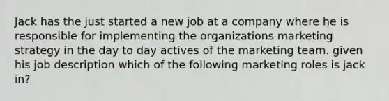 Jack has the just started a new job at a company where he is responsible for implementing the organizations marketing strategy in the day to day actives of the marketing team. given his job description which of the following marketing roles is jack in?