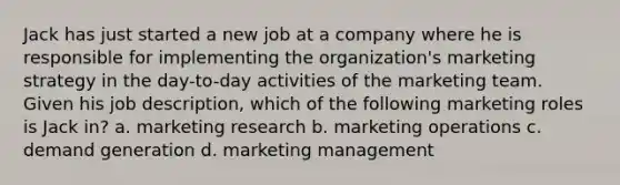 Jack has just started a new job at a company where he is responsible for implementing the organization's marketing strategy in the day-to-day activities of the marketing team. Given his job description, which of the following marketing roles is Jack in? a. marketing research b. marketing operations c. demand generation d. marketing management