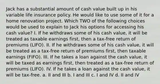 Jack has a substantial amount of cash value built up in his variable life insurance policy. He would like to use some of it for a home renovation project. Which TWO of the following choices would be used to explain to Jack his options for accessing his cash value? I. If he withdraws some of his cash value, it will be treated as taxable earnings first, then a tax-free return of premiums (LIFO). II. If he withdraws some of his cash value, it will be treated as a tax-free return of premiums first, then taxable earnings (FIFO). III. If he takes a loan against the cash value, it will be taxed as earnings first, then treated as a tax-free return of premiums (LIFO). IV. If he takes a loan against the cash value, it will be tax-free. a. II and III b. I and III c. I and IV d. II and IV