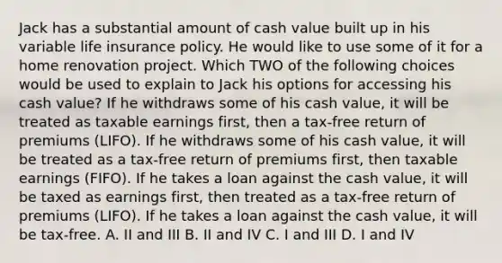 Jack has a substantial amount of cash value built up in his variable life insurance policy. He would like to use some of it for a home renovation project. Which TWO of the following choices would be used to explain to Jack his options for accessing his cash value? If he withdraws some of his cash value, it will be treated as taxable earnings first, then a tax-free return of premiums (LIFO). If he withdraws some of his cash value, it will be treated as a tax-free return of premiums first, then taxable earnings (FIFO). If he takes a loan against the cash value, it will be taxed as earnings first, then treated as a tax-free return of premiums (LIFO). If he takes a loan against the cash value, it will be tax-free. A. II and III B. II and IV C. I and III D. I and IV