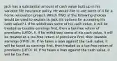 Jack has a substantial amount of cash value built up in his variable life insurance policy. He would like to use some of it for a home renovation project. Which TWO of the following choices would be used to explain to Jack his options for accessing his cash value? I. If he withdraws some of his cash value, it will be treated as taxable earnings first, then a tax-free return of premiums (LIFO). II. If he withdraws some of his cash value, it will be treated as a tax-free return of premiums first, then taxable earnings (FIFO). III. If he takes a loan against the cash value, it will be taxed as earnings first, then treated as a tax-free return of premiums (LIFO). IV. If he takes a loan against the cash value, it will be tax-free.