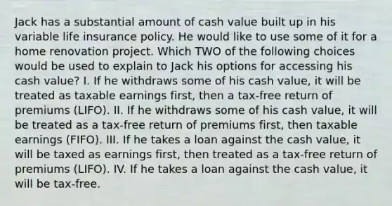 Jack has a substantial amount of cash value built up in his variable life insurance policy. He would like to use some of it for a home renovation project. Which TWO of the following choices would be used to explain to Jack his options for accessing his cash value? I. If he withdraws some of his cash value, it will be treated as taxable earnings first, then a tax-free return of premiums (LIFO). II. If he withdraws some of his cash value, it will be treated as a tax-free return of premiums first, then taxable earnings (FIFO). III. If he takes a loan against the cash value, it will be taxed as earnings first, then treated as a tax-free return of premiums (LIFO). IV. If he takes a loan against the cash value, it will be tax-free.