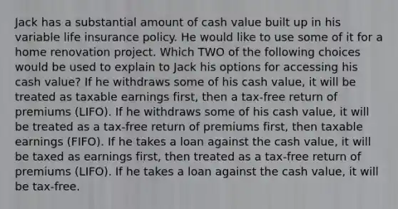 Jack has a substantial amount of cash value built up in his variable life insurance policy. He would like to use some of it for a home renovation project. Which TWO of the following choices would be used to explain to Jack his options for accessing his cash value? If he withdraws some of his cash value, it will be treated as taxable earnings first, then a tax-free return of premiums (LIFO). If he withdraws some of his cash value, it will be treated as a tax-free return of premiums first, then taxable earnings (FIFO). If he takes a loan against the cash value, it will be taxed as earnings first, then treated as a tax-free return of premiums (LIFO). If he takes a loan against the cash value, it will be tax-free.