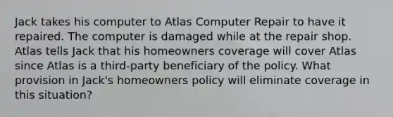 Jack takes his computer to Atlas Computer Repair to have it repaired. The computer is damaged while at the repair shop. Atlas tells Jack that his homeowners coverage will cover Atlas since Atlas is a third-party beneficiary of the policy. What provision in Jack's homeowners policy will eliminate coverage in this situation?