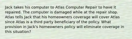 Jack takes his computer to Atlas Computer Repair to have it repaired. The computer is damaged while at the repair shop. Atlas tells Jack that his homeowners coverage will cover Atlas since Atlas is a third party beneficiary of the policy. What provision in Jack's homeowners policy will eliminate coverage in this situation?