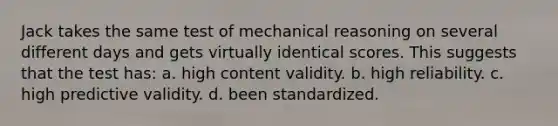 Jack takes the same test of mechanical reasoning on several different days and gets virtually identical scores. This suggests that the test has: a. high content validity. b. high reliability. c. high predictive validity. d. been standardized.