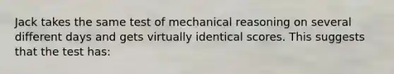 Jack takes the same test of mechanical reasoning on several different days and gets virtually identical scores. This suggests that the test has: