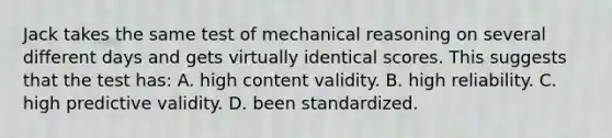 Jack takes the same test of mechanical reasoning on several different days and gets virtually identical scores. This suggests that the test has: A. high content validity. B. high reliability. C. high predictive validity. D. been standardized.