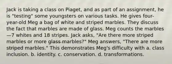 Jack is taking a class on Piaget, and as part of an assignment, he is "testing" some youngsters on various tasks. He gives four-year-old Meg a bag of white and striped marbles. They discuss the fact that marbles are made of glass. Meg counts the marbles—7 whites and 18 stripes. Jack asks, "Are there more striped marbles or more glass marbles?" Meg answers, "There are more striped marbles." This demonstrates Meg's difficulty with a. class inclusion. b. identity. c. conservation. d. transformations.