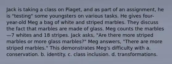 Jack is taking a class on Piaget, and as part of an assignment, he is "testing" some youngsters on various tasks. He gives four-year-old Meg a bag of white and striped marbles. They discuss the fact that marbles are made of glass. Meg counts the marbles—7 whites and 18 stripes. Jack asks, "Are there more striped marbles or more glass marbles?" Meg answers, "There are more striped marbles." This demonstrates Meg's difficulty with a. conservation. b. identity. c. class inclusion. d. transformations.