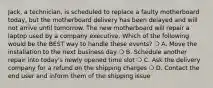 Jack, a technician, is scheduled to replace a faulty motherboard today, but the motherboard delivery has been delayed and will not arrive until tomorrow. The new motherboard will repair a laptop used by a company executive. Which of the following would be the BEST way to handle these events? ❍ A. Move the installation to the next business day ❍ B. Schedule another repair into today's newly opened time slot ❍ C. Ask the delivery company for a refund on the shipping charges ❍ D. Contact the end user and inform them of the shipping issue