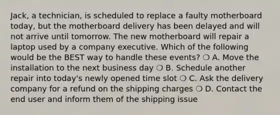 Jack, a technician, is scheduled to replace a faulty motherboard today, but the motherboard delivery has been delayed and will not arrive until tomorrow. The new motherboard will repair a laptop used by a company executive. Which of the following would be the BEST way to handle these events? ❍ A. Move the installation to the next business day ❍ B. Schedule another repair into today's newly opened time slot ❍ C. Ask the delivery company for a refund on the shipping charges ❍ D. Contact the end user and inform them of the shipping issue