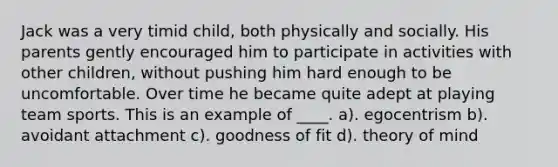 Jack was a very timid child, both physically and socially. His parents gently encouraged him to participate in activities with other children, without pushing him hard enough to be uncomfortable. Over time he became quite adept at playing team sports. This is an example of ____. a). egocentrism b). avoidant attachment c). goodness of fit d). theory of mind