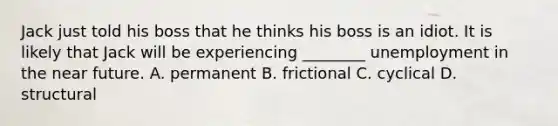 Jack just told his boss that he thinks his boss is an idiot. It is likely that Jack will be experiencing​ ________ unemployment in <a href='https://www.questionai.com/knowledge/k3kaQH73w3-the-near-future' class='anchor-knowledge'>the near future</a>. A. permanent B. frictional C. cyclical D. structural