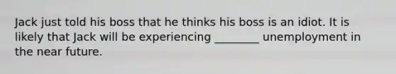 Jack just told his boss that he thinks his boss is an idiot. It is likely that Jack will be experiencing ________ unemployment in the near future.