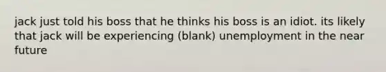 jack just told his boss that he thinks his boss is an idiot. its likely that jack will be experiencing (blank) unemployment in the near future