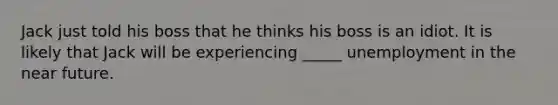 Jack just told his boss that he thinks his boss is an idiot. It is likely that Jack will be experiencing _____ unemployment in the near future.