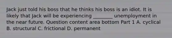 Jack just told his boss that he thinks his boss is an idiot. It is likely that Jack will be experiencing​ ________ unemployment in the near future. Question content area bottom Part 1 A. cyclical B. structural C. frictional D. permanent