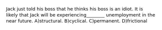 Jack just told his boss that he thinks his boss is an idiot. It is likely that Jack will be experiencing________ unemployment in <a href='https://www.questionai.com/knowledge/k3kaQH73w3-the-near-future' class='anchor-knowledge'>the near future</a>. A)structural. B)cyclical. C)permanent. D)frictional